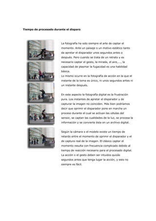 Tiempo de procesado durante el disparo
La fotografía ha sido siempre el arte de captar el
momento. Ante un paisaje o un motivo estático tanto
da apretar el disparador unos segundos antes o
después. Pero cuando se trata de un retrato y es
necesario captar el gesto, la mirada, el aire,..., la
capacidad de plasmar la fugacidad es una habilidad
básica.
Lo mismo ocurre en la fotografía de acción en la que el
instante de la toma es único, ni unos segundos antes ni
un instante después.
En este aspecto la fotografía digital es la frustración
pura. Los instantes de apretar el disparador y de
capturar la imagen no coinciden. Más bien podríamos
decir que oprimir el disparador pone en marcha un
proceso durante el cual se activan las células del
sensor, se captan las cualidades de la luz, se procesa la
información y se convierte ésta en un archivo digital.
Según la cámara o el modelo existe un tiempo de
retardo entre el momento de oprimir el disparador y el
de captura real de la imagen. El clásico captar el
momento resulta con frecuencia complicado debido al
tiempo de reacción necesario para el procesado digital.
La acción o el gesto deben ser intuidos quizás
segundos antes que tenga lugar la acción, y esto no
siempre es fácil.
 