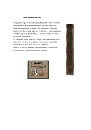 Coste de la fotografía
Después de algunos aspectos que comparativamente parecen
bascular hacia la fotografía analógica llegamos a uno que
claramente desnivela la balanza del lado digital. Cualquier
proceso que llevemos a cabo con negativos, revelados, papeles
sensibles, líquidos, positivados,..., supone siempre un coste
económico importante.
En fotografía digital podemos realizar múltiples probaturas sin
coste. Una vez llena la tarjeta de memoria, se traspasa la
información al disco duro o a un CD y se borra.
Durante la edición podemos probar ajustes o experimentar
composiciones en pantalla antes de imprimir.
 
