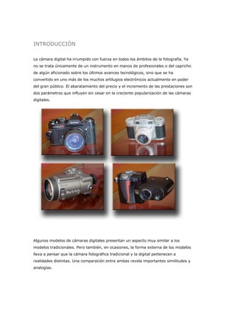 INTRODUCCIÓN
La cámara digital ha irrumpido con fuerza en todos los ámbitos de la fotografía. Ya
no se trata únicamente de un instrumento en manos de profesionales o del capricho
de algún aficionado sobre los últimos avances tecnológicos, sino que se ha
convertido en uno más de los muchos artilugios electrónicos actualmente en poder
del gran público. El abaratamiento del precio y el incremento de las prestaciones son
dos parámetros que influyen sin cesar en la creciente popularización de las cámaras
digitales.
Algunos modelos de cámaras digitales presentan un aspecto muy similar a los
modelos tradicionales. Pero también, en ocasiones, la forma externa de los modelos
lleva a pensar que la cámara fotográfica tradicional y la digital pertenecen a
realidades distintas. Una comparación entre ambas revela importantes similitudes y
analogías.
 