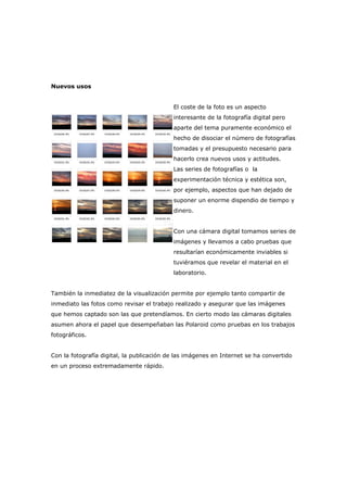Nuevos usos
El coste de la foto es un aspecto
interesante de la fotografía digital pero
aparte del tema puramente económico el
hecho de disociar el número de fotografías
tomadas y el presupuesto necesario para
hacerlo crea nuevos usos y actitudes.
Las series de fotografías o la
experimentación técnica y estética son,
por ejemplo, aspectos que han dejado de
suponer un enorme dispendio de tiempo y
dinero.
Con una cámara digital tomamos series de
imágenes y llevamos a cabo pruebas que
resultarían económicamente inviables si
tuviéramos que revelar el material en el
laboratorio.
También la inmediatez de la visualización permite por ejemplo tanto compartir de
inmediato las fotos como revisar el trabajo realizado y asegurar que las imágenes
que hemos captado son las que pretendíamos. En cierto modo las cámaras digitales
asumen ahora el papel que desempeñaban las Polaroid como pruebas en los trabajos
fotográficos.
Con la fotografía digital, la publicación de las imágenes en Internet se ha convertido
en un proceso extremadamente rápido.
 