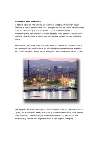 Incremento de la sensibilidad
La cámara digital es más sensible que la cámara analógica. O dicho con mayor
precisión, el sensor electrónico es capaz de captar detalles de calidad en condiciones
de luz más precarias que lo que lo puede hacer la cámara analógica.
Dónde el negativo no dispone de suficiente cantidad de luz para una sensibilización
suficiente de la emulsión, el sensor electrónico puede obtener aún una imagen de
calidad.
Hablamos de condiciones de luz precarias, no de luz inexistente. En la oscuridad o
con condiciones de luz insuficientes no hay fotografía de calidad posible. El sensor
electrónico trabaja con menos luz que el negativo, pero obviamente trabaja con ella.
Esta fotografía del puerto de Barcelona al atardecer se tomó con una cámara digital
a pulso, con el diafragma abierto al máximo y una velocidad de 1/15. En el caso de
haber usado una cámara analógica hubiera sido necesario, o bien utilizar una
emulsión muy sensible para disparar a pulso, o bien emplear un trípode.
 