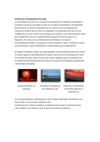 Control de la temperatura de color.
La temperatura de color es un concepto que despierta con facilidad incredulidad o
extrañeza cuando se oye hablar de ella con la máxima naturalidad a los fotógrafos.
Puede parecer un término rebuscado pero en cambio es de los aspectos que
intervienen siempre que se toma una fotografía. La temperatura de color es una
cualidad de la luz que revierte en la imagen que tomamos. La luz del amanecer antes
de la salida del sol es fría y habitualmente se plasma en tonos azules en la
fotografía. Por contra la luz ambiente de las bombillas y las velas es
extremadamente cálida y se expresa en tonos amarillos y rojizos. También la misma
luz del amanecer cambia súbitamente a cálida después de la salida del sol.
El negativo fotográfico clásico que está adaptado mayoritariamente para la luz diurna
no puede registrar adecuadamente los valores extremos de la temperatura de color
sin la ayuda de filtros. Bien es cierto que existen negativos para luz artificial, pero
son prácticamente desconocidos fuera de los círculos de los fotógrafos profesionales
o aficionados avanzados.
Fuegos artificiales en
Donostia
Amanecer en Gallocanta
una mañana sin sol.
Amanecer en Gallocanta
momentos antes de la
salida del sol
La luz de las lámparas incandescentes, de los fuegos artificiales, del amanecer con
sol es cálida. La de los días nublados es fría.
A diferencia de la cámara analógica, la digital permite regular la temperatura de
color mediante una operación que se denomina balance de blancos.
 