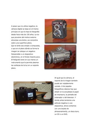 A pesar que no utiliza negativo, la
cámara digital se basa en el mismo
principio en que lo hace la fotografía
desde hace más de 150 años. La luz
que proviene del motivo externo
atraviesa una lente y se concentra
sobre una superficie plana.
Que la lente sea simple o compuesta,
o que en el plano dónde se forma la
imagen se coloque un negativo
fotosensible o un dispositivo
electrónico, en el fondo importa poco.
El fotógrafo tiene en sus manos un
instrumento que le permite plasmar
las sutilezas de la luz en un soporte
plano.
Al igual que la cámara, el
soporte de la imagen también
puede ser notablemente
variado. A los papeles
fotográficos clásicos hay que
añadir en la actualidad el papel
de impresora, la pantalla del
ordenador o del televisor. Y
donde antes teníamos una
película negativa o una
diapositiva, ahora contamos
con una tarjeta de
almacenamiento, un disco duro,
un CD o un DVD.
 