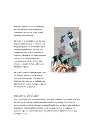 El amplio abanico de las posibilidades
actuales para visualizar fotografías
diversifica los soportes en los que el
fotógrafo puede trabajar.
También en el apartado de las técnicas
disponibles la variedad es notable. Una
fotografía puede ser el fiel reflejo de un
momento determinado o quizás una
imagen recreada que no existe en la
realidad. Más allá de las potencialidades
que ofrece la cámara digital, la
manipulación y edición de la imagen
amplían lo posible en fotografía hacia
horizontes lejanos.
Así pues, situada la cámara digital como
un artilugio más de la larga lista de
instrumentos que caen en manos del
fotógrafo para plasmar la realidad, nos
adentraremos en una descripción de sus
funcionalidades y recursos.
DESCRIPCIÓN BÁSICA
Una cámara digital es un dispositivo de captura de imágenes fotográficas en el que
se sustituye la película fotográfica convencional por un sensor electrónico. La
conversión de energía lumínica en procesos fotoquímicos que tiene lugar cuándo se
trabaja con materiales fotosensibles, como una diapositiva o un negativo, se
sustituye aquí por una interpretación en datos numéricos de la información que
transporta la luz.
 