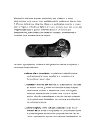 El dispositivo interno de la cámara que posibilita este proceso es el sensor
electrónico que como veremos en un apartado posterior puede ser de diversos tipos.
A diferencia de la cámara fotográfica clásica en la que la óptica concentra la imagen
sobre el negativo, en la cámara digital la proyección se realiza sobre este sensor. Las
imágenes capturadas se guardan en formato digital en un dispositivo de
almacenamiento, habitualmente una tarjeta que se conecta posteriormente al
ordenador y que realiza las veces de negativo.
La cámara digital presenta una serie de ventajas sobre la cámara analógica que la
hacen especialmente llamativa:
•La fotografía es instantánea. Inmediatamente después disparar
puede visionarse la imagen y analizar si la composición o la
iluminación son las correctas.
•Los costes de material son menores. Se evita la compra y revelado
del material sensible, y pueden realizarse con facilidad múltiples
variaciones de una toma. A diferencia de cuando se trabaja con
negativo o papel las pruebas no tienen coste ya que se trata de
archivos informáticos visualizables en pantalla. Por contra cualquier
cámara digital queda desfasada en poco tiempo y la devaluación de
los equipos es constante.
•La cámara digital permite trabajar en condiciones de menor
cantidad de luz. Existe un rango dónde con un equipo analógico no
es posible fotografiar en condiciones porque se carece de luz y en
cambio con dispositivos digitales continua siendo factible la toma de
 