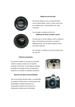 Objetivos de focal fija.
Se trata de objetivos con una distancia focal
única y determinada. Tienen un peso menor que
los modelos zoom y acostumbran a ser más
luminosos.
En la imagen un objetivo de 50 mm.
Objetivos de focal variable o zoom.
En este caso un mismo objetivo varía su distancia
focal, normalmente accionando un anillo de
desplazamiento. Son los típicos objetivos zoom
de muchas cámaras.
En la imagen un objetivo con focal variable entre
28 y 85 mm.
Cámaras compactas.
Se trata de modelos en los que no es posible
cambiar la óptica. Pueden ser de tamaño
reducido y poco peso, si bien algunos modelos
complejos se escapan de esta consideración
genérica y no resultan en absoluto llevaderos.
Cámaras de óptica intercambiable.
Son las conocidas cámaras réflex. La posibilidad
de cambiar la óptica abre un amplio abanico de
posibilidades. El peso del equipo o el
presupuesto necesario para crearlo son
limitaciones clásicas para el aficionado.
 