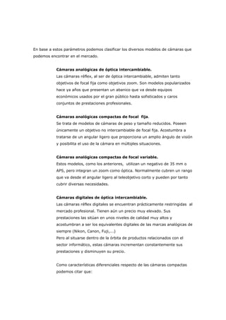 En base a estos parámetros podemos clasificar los diversos modelos de cámaras que
podemos encontrar en el mercado.
Cámaras analógicas de óptica intercambiable.
Las cámaras réflex, al ser de óptica intercambiable, admiten tanto
objetivos de focal fija como objetivos zoom. Son modelos popularizados
hace ya años que presentan un abanico que va desde equipos
económicos usados por el gran público hasta sofisticados y caros
conjuntos de prestaciones profesionales.
Cámaras analógicas compactas de focal fija.
Se trata de modelos de cámaras de peso y tamaño reducidos. Poseen
únicamente un objetivo no intercambiable de focal fija. Acostumbra a
tratarse de un angular ligero que proporciona un amplio ángulo de visión
y posibilita el uso de la cámara en múltiples situaciones.
Cámaras analógicas compactas de focal variable.
Estos modelos, como los anteriores, utilizan un negativo de 35 mm o
APS, pero integran un zoom como óptica. Normalmente cubren un rango
que va desde el angular ligero al teleobjetivo corto y pueden por tanto
cubrir diversas necesidades.
Cámaras digitales de óptica intercambiable.
Las cámaras réflex digitales se encuentran prácticamente restringidas al
mercado profesional. Tienen aún un precio muy elevado. Sus
prestaciones las sitúan en unos niveles de calidad muy altos y
acostumbran a ser los equivalentes digitales de las marcas analógicas de
siempre (Nikon, Canon, Fuji,...)
Pero al situarse dentro de la órbita de productos relacionados con el
sector informático, estas cámaras incrementan constantemente sus
prestaciones y disminuyen su precio.
Como características diferenciales respecto de las cámaras compactas
podemos citar que:
 