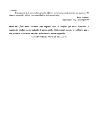 Atenção:
Esta apostila é de uso exclusivamente didático, o mal uso poderá acarretar em punições. O
docente que queira utilizar este material deve pedir autorização.
Bons estudos!
Organização: blog DescompliBIO
OBSERVAÇÃO: Neste conteúdo fora exposto todas as reações que estão associadas a
respiração celular, porém tratando de ensino médio é interessante estudar e verificar o que o
seu professor tenha dado na aula e assim estudar por esta apostila.
CONHECIMENTO NUNCA É DEMAIS!!!
 