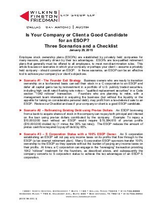 Is Your Company or Client a Good Candidate
for an ESOP?
Three Scenarios and a Checklist
January 29, 2015
Employee stock ownership plans (ESOPs) are established by privately held companies for
many reasons, primarily driven by their tax advantages. ESOPs are tax-qualified retirement
plans that generally must be offered to all employees, to meet non-discrimination rules. This
article focuses on scenarios in which your company or perhaps your client – assume a privately
held company - should consider an ESOP. In these scenarios, an ESOP can be an effective
tool to achieve your company’s or client’s objectives.
► Scenario #1 - The Founder Exit Strategy. Business owners who are ready to transition
ownership on a tax-favored basis can sell their stock in a C corporation to an ESOP and
defer all capital gains tax by reinvestment in a portfolio of U.S. publicly traded securities,
including high credit rated floating rate notes – “qualified replacement securities” in a Code
section “1042 rollover” transaction. Founders who are planning to retire, with a
management team interested in acquiring the business (but without the liquidity or the
appetite for taking on considerable personal debt), may profit from a tax-deferred sale to an
ESOP. Review our Checklist and see if your company or client is a good ESOP candidate.
► Scenario #2 – Refinancing Existing Debt using Pre-tax Dollars. An ESOP borrowing
from a bank to acquire shares of stock in the company can re-pay both principal and interest
on the loan using pre-tax dollars contributed by the company. Example: To repay a
$10,000,000 loan without an ESOP would require $15,384,615 of pre-tax profits
($10,000,000 divided by (1 minus the 35% tax rate)). The ESOP reduces the amount of
pretax cash flow required to pay off debt by 65%.
► Scenario #3 – S Corporation Status with a 100% ESOP Owner. An S corporation
establishing an ESOP will not pay any income taxes on its profits that flow through to the
ESOP (a tax exempt retirement plan). Many S corporation ESOP sponsors transfer 100%
ownership to the ESOP so they operate without the burden of paying any income taxes on
their profits. At times, a C corporation can engage in the “leveraging” transaction providing
1042 “rollover” treatment for the founders, as described above, and subsequently the
company converts to S corporation status to achieve the tax advantages of an ESOP S
corporation.
{00010186.DOC-3}
 