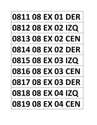 0811 08 EX 01 DER
0812 08 EX 02 IZQ
0813 08 EX 02 CEN
0814 08 EX 02 DER
0815 08 EX 03 IZQ
0816 08 EX 03 CEN
0817 08 EX 03 DER
0818 08 EX 04 IZQ
0819 08 EX 04 CEN
 