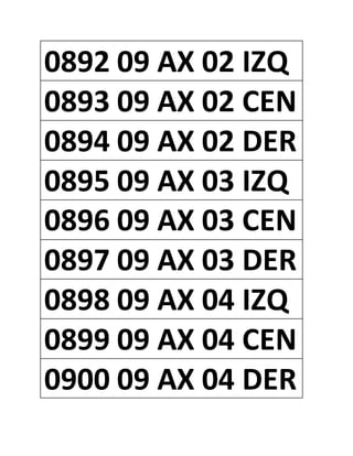 0892 09 AX 02 IZQ
0893 09 AX 02 CEN
0894 09 AX 02 DER
0895 09 AX 03 IZQ
0896 09 AX 03 CEN
0897 09 AX 03 DER
0898 09 AX 04 IZQ
0899 09 AX 04 CEN
0900 09 AX 04 DER
 