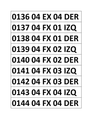 0136 04 EX 04 DER
0137 04 FX 01 IZQ
0138 04 FX 01 DER
0139 04 FX 02 IZQ
0140 04 FX 02 DER
0141 04 FX 03 IZQ
0142 04 FX 03 DER
0143 04 FX 04 IZQ
0144 04 FX 04 DER
 