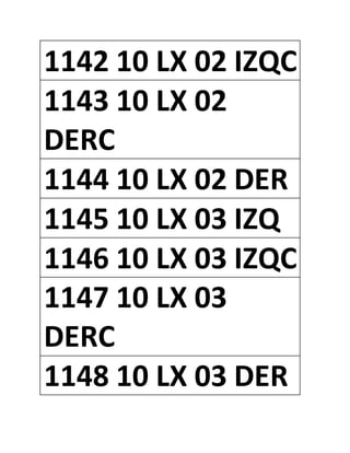 1142 10 LX 02 IZQC
1143 10 LX 02
DERC
1144 10 LX 02 DER
1145 10 LX 03 IZQ
1146 10 LX 03 IZQC
1147 10 LX 03
DERC
1148 10 LX 03 DER
 