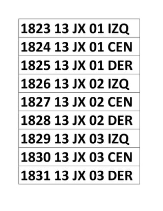 1823 13 JX 01 IZQ
1824 13 JX 01 CEN
1825 13 JX 01 DER
1826 13 JX 02 IZQ
1827 13 JX 02 CEN
1828 13 JX 02 DER
1829 13 JX 03 IZQ
1830 13 JX 03 CEN
1831 13 JX 03 DER
 
