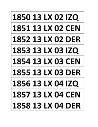 1850 13 LX 02 IZQ
1851 13 LX 02 CEN
1852 13 LX 02 DER
1853 13 LX 03 IZQ
1854 13 LX 03 CEN
1855 13 LX 03 DER
1856 13 LX 04 IZQ
1857 13 LX 04 CEN
1858 13 LX 04 DER
 