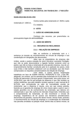 PODER JUDICIÁRIO
             TRIBUNAL REGIONAL DO TRABALHO – 3ª REGIÃO


01045-2010-064-03-00-4 RO

                          Contra-razões pela reclamante à f. 85/91 e pela
reclamada à f. 108/111.
                          É o relatório.

                          II - VOTO

                          1 - JUÍZO DE ADMISSIBILIDADE

                         Conheço dos recursos, por preenchidos os
pressupostos legais de admissibilidade.

                          2 – JUÍZO DE MÉRITO

                          2.1 - RECURSO DA RECLAMADA

                          2.1.1 – RELAÇÃO DE EMPREGO

                            Não se conforma a reclamada com a r.
sentença no tocante ao reconhecimento do vínculo de emprego e sua
condenação em obrigações daí decorrentes.
                            Aduz que os proprietários da empresa são
irmãos, sendo a autora enteada do sócio Gervânio Leocárdio Perdigão;
que não se pode desconsiderar a ligação familiar existente entre as
partes; que não se trata a reclamada de uma grande empresa, mas de um
empreendimento familiar constituído pelo tio e padrasto da autora, onde
suas irmãs e mãe também colaboram com as atividades; que não foram
comprovados os requisitos caracterizadores da relação de emprego.
                            Com efeito, a autora ajuizou reclamação
trabalhista em face de EDMIR RAFAEL PERDIGÃO & CIA. LTDA ME,
alegando, em síntese, que foi admitida pela reclamada em 01.06.2009, na
função de balconista e serviços gerais e dispensada, sem justa causa, em
10.06.2010; que não foi pré-avisada da dispensa e que não recebeu as
verbas resilitórias; que pelo trabalho recebeu apenas o valor mensal de R
$179,00, que correspondia ao valor de mensalidade escolar da
reclamante; que a dispensa é injusta, uma vez que estava grávida,
fazendo jus à garantia de emprego de cinco meses após o parto e que o
estado gravídico era de conhecimento da reclamada; que laborou em
sobrejornada e que não usufruía do intervalo intrajornada. Entendeu que
o comportamento da reclamada, ao não reconhecer o vínculo de
emprego, impedindo-a de ter acesso aos benefícios previdenciários
decorrentes da gravidez, causou-lhe danos morais. Desse modo, postulou
o reconhecimento do vínculo de emprego e a condenação da reclamada
nas parcelas arroladas na petição inicial, dentre elas os danos morais, as
 