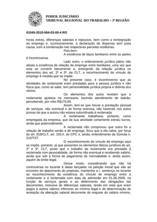 PODER JUDICIÁRIO
              TRIBUNAL REGIONAL DO TRABALHO – 3ª REGIÃO


01045-2010-064-03-00-4 RO

horas extras, diferenças salariais e repousos, bem como a reintegração
ao emprego e, sucessivamente, a declaração da dispensa sem justa
causa, com a condenação nas respectivas parcelas resilitórias.
                            Pois bem.
                            A existência de laços familiares entre as partes
é incontroversa.
                            Lado outro, o ordenamento jurídico pátrio não
afasta a existência de relação de emprego entre familiares, uma vez que
esta se constrói faticamente e, emergindo da relação jurídica os
elementos dos art. 2º e 3º, da CLT, o reconhecimento do vínculo de
emprego é medida que se impõe.
                            No presente caso, é incontroverso que as
atividades da reclamante eram prestadas para a pessoa jurídica e não
física que, como se sabe, tem personalidade jurídica própria e distinta dos
sócios.
                            Os elementos dos autos revelam que a
reclamante ajudava na mercearia, fazendo atendimento de balcão,
percebendo, por mês R$179,00.
                            Assim, tem-se que houve a prestação pessoal
de serviços, não eventual e de forma onerosa, não havendo nos autos
provas de que a autora não estava subordinada à reclamada.
                            A reclamante trabalhava, portanto, como
empregada da empresa, que da sua atividade certamente extraiu lucros,
ainda que potencialmente.
                            A reclamada não comprovou que outra foi a
relação de trabalho senão a de emprego, ônus que a ela cabia, por força
do art. 818/CLT, art. 333,II, do CPC e, ainda, entendimento da Súmula n.
212/TST.
                            O reconhecimento do vínculo de emprego aqui
se impõe, portanto, já que presentes os elementos fáticos jurídicos do art.
2º e 3º, CLT, posto que o trabalho da reclamante era prestado à
reclamada com pessoalidade, de forma não eventual e recebendo salário,
ainda que sob a forma de pagamento de mensalidade e, ainda assim,
aquém do limite legal.
                            Desse modo, considerando que não há
controvérsia no tocante à datas lançadas na petição inicial que vão ao
encontro do depoimento do preposto, mantenho a r. sentença no tocante
ao reconhecimento da existência do vínculo de emprego entre a
reclamante e a reclamada com data de admissão em 01.06.2009, na
função de serviços gerais e ao deferimento das obrigações daí
decorrentes, inclusive de diferenças salariais, tendo em vista que eram
pagos à autora valores inferiores ao mínimo legal e de determinação de
anotação da alteração salarial decorrente do reajuste do salário mínimo,
 