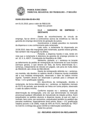 PODER JUDICIÁRIO
              TRIBUNAL REGIONAL DO TRABALHO – 3ª REGIÃO


01045-2010-064-03-00-4 RO

em 01.01.2010, para o valor de R$510,00.
                         Nada há a prover.

                           2.1.2 - GARANTIA           DE     EMPREGO        -
                           GESTANTE

                             Diante do reconhecimento do vínculo de
emprego, faz-se dirimir a controvérsia acerca da existência ou não da
garantia de emprego decorrente de gestação da autora.
                             Incontroverso o estado gravídico no momento
da dispensa e o seu conhecimento pela reclamada.
                             Lado outro, a reclamante foi dispensada em
10.06.2010, data não impugnada pela reclamada, quando estava grávida,
fato também não impugnado na defesa.
                             Portanto, a dispensa havida é nula, tendo em
vista que a reclamante é detentora da garantia de emprego prevista no
art. 10, II, b, ADCT, Constituição da República de 1988.
                             Mantenho, portanto, a r. sentença no tocante
ao deferimento do pedido de reintegração da reclamante às suas funções
(serviços gerais), o que deverá ser feito, da forma determinada na r.
sentença, independente do trânsito em julgado, sob pena de multa diária
de R$100,00, até o limite de R$3.000,00.
                             Diante da reintegração deferida na r. sentença,
ora mantida, são devidos os salários desde a dispensa injusta invalidada
até a sua imediata reintegração, observado o valor do salário mínimo
vigente. Também deverá ser observado o período para o cômputo de
férias + 1/3 e gratificação natalina.
                             Em decorrência da reintegração, devidos à
reclamante, da forma determinada na r. sentença, os depósitos mensais
do FGTS do período, que deverão ser feitos em conta própria, observado
o valor do salário mínimo.
                             Conforme exposto na r. sentença, diante da
determinação da reintegração, uma vez que demonstrado na instrução
processual qualquer dificuldade de manutenção da relação jurídica, ficam
prejudicados os pedidos alusivos à dispensa injusta, já que em vigor o
contrato, bem como, por acessórios, prejudicados também os pedidos das
parcelas resilitórias, especialmente aviso prévio, férias + 1/3, gratificação
natalina (exceto a de 2009), multa de 40% do FGTS, liberação do TRCT
no Cód 01 e entrega das guias CD/SD (e indenização substitutiva).
                             Nada há a prover.

                           2.2 - RECURSO ADESIVO DA RECLAMANTE
 