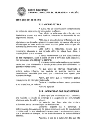 PODER JUDICIÁRIO
             TRIBUNAL REGIONAL DO TRABALHO – 3ª REGIÃO


01045-2010-064-03-00-4 RO

                          2.2.1 – HORAS EXTRAS

                           A autora não se conforma com o indeferimento
do pedido de pagamento de horas extras e reflexos.
                           Com efeito, a reclamante dispunha de certa
flexibilidade quanto aos seus horários, conforme se depreende de seu
depoimento pessoal.
                           Aliás, não o se pode afirmar enfaticamente que
ela tinha a sua jornada efetivamente controlada, até porque ela mesma
afirmou que as suas ausências eram supridas pelas irmãs e que não
sofria qualquer desconto por elas.
                           Lado outro, a reclamada negou que a
reclamante elastecia a sua jornada além da oitava hora diária e
quadragésima quarta semanal.
                           E sendo incontroverso que a ré possuía menos
de dez empregados, cabia à autora ter feito a prova das suas alegações,
nos termos dos arts. 818/CLT e 333/CPC.
                           A prova dos autos nada revelou nesse sentido,
razão pela qual, mantenho a r. sentença no tocante ao indeferimento do
pedido de horas extras.
                           No que tange ao intervalo intrajornada, a
própria autora informou que poderia se ausentar sempre que
necessitasse, bastando, para tanto, que combinasse com alguém para
ficar em seu lugar.
                           Assim, por certo que a reclamante gozava
regularmente do intervalo intrajornada.
                           Destarte, indevidas as horas extras postulares
e por acessórios, os reflexos.
                           Nada há a prover.

                          2.2.2 - INDENIZAÇÃO POR DANOS MORAIS

                           É certo que fora reconhecido na r. sentença,
ora mantido, o vínculo de emprego e o pagamento de remuneração
abaixo do valor do salário mínimo.
                           No entanto, tais fatos não são motivos
suficientes para a caracterização de danos morais.
                           Conforme exposto na r. sentença, a
determinação do pagamento do salário mínimo decorre de mandamento
constitucional, ou seja, não levando-se em conta o ajuste entre as partes,
que a ele deve se adequar, por se tratar de norma de indisponibilidade
absoluta.
                           Ademais, o fato de a autora ter dito que não
 