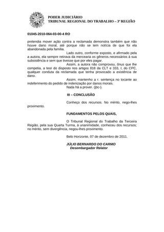 PODER JUDICIÁRIO
              TRIBUNAL REGIONAL DO TRABALHO – 3ª REGIÃO


01045-2010-064-03-00-4 RO

pretendia mover ação contra a reclamada demonstra também que não
houve dano moral, até porque não se tem notícia de que foi ela
abandonada pela família.
                           Lado outro, conforme exposto, e afirmado pela
a autora, ela sempre retirava da mercearia os gêneros necessários à sua
subsistência e sem que tivesse que por eles pagar.
                           Assim, a autora não comprovou, ônus que lhe
competia, a teor do disposto nos artigos 818 da CLT e 333, I, do CPC,
qualquer conduta da reclamada que tenha provocado a existência de
dano.
                           Assim, mantenho a r. sentença no tocante ao
indeferimento do pedido de indenização por danos morais.
                           Nada há a prover. (jbc-).

                          III – CONCLUSÃO

                         Conheço dos recursos. No mérito, nego-lhes
provimento.

                         FUNDAMENTOS PELOS QUAIS,

                          O Tribunal Regional do Trabalho da Terceira
Região, pela sua Quarta Turma, à unanimidade, conheceu dos recursos;
no mérito, sem divergência, negou-lhes provimento.

                         Belo Horizonte, 07 de dezembro de 2011.

                         JÚLIO BERNARDO DO CARMO
                           Desembargador Relator
 