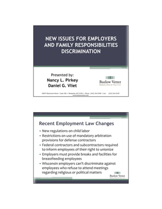 NEW ISSUES FOR EMPLOYERS
    AND FAMILY RESPONSIBILITIES
          DISCRIMINATION



              Presented by:
        Nancy L. Pirkey
        Daniel G. Vliet
 20855 Watertown Road  •  Suite 200  •  Waukesha, WI 53186  •  Phone:  (262) 364‐0300  •  Fax:       (262) 364‐0320
                                            www.buelowvetter.com




Recent Employment Law Changes
• New regulations on child labor
• Restrictions on use of mandatory arbitration 
  provisions for defense contractors
• Federal contractors and subcontractors required 
  to inform employees of their right to unionize
• Employers must provide breaks and facilities for 
  breastfeeding employees 
• Wisconsin employers can’t discriminate against 
  employees who refuse to attend meetings 
  regarding religious or political matters
 