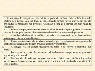 1. Eliminação de mangueiras por detrás da porta de escória. Esta medida tem sido
adotada pela Konus Icesa em todas as sua obras de carcaça novas, quer sejam por ela
projetadas ou projetados por terceiros. A solução é simples e oferece um bom nível de
segurança.
2. Painéis mal projetados muito perto do nível de banho líquido podem facilmente
ser danificados pelo contato direto do aço ou da escória provocando alagamento.
i. A melhor solução está na análise crítica do projeto tomando se por base a altura
máxima prevista para o aço líquido.
3. Outra possibilidade são os danos causados por centelhamento nos painéis de
abobada e de carcaça que podem provocar grandes vazamentos.
ii. A solução está na correta regulagem do forno e no correto aterramento dos
painéis.
iii. Peças grandes sucata não devem ser colocadas na parte superior da carga e esta
regra tem que ser uma lei.
4. Quebras de eletrodo podem provocar arco próximo aos painéis refrigerados
rompendo os. A solução está em parar o forno e retirar a parte quebrada imediatamente
após a quebra.
v.
 