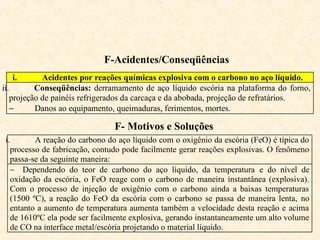 F-Acidentes/Conseqüências
i. Acidentes por reações químicas explosiva com o carbono no aço líquido.
ii. Conseqüências: derramamento de aço líquido escória na plataforma do forno,
projeção de painéis refrigerados da carcaça e da abobada, projeção de refratários.
− Danos ao equipamento, queimaduras, ferimentos, mortes.
F- Motivos e Soluções
i. A reação do carbono do aço líquido com o oxigênio da escória (FeO) é típica do
processo de fabricação, contudo pode facilmente gerar reações explosivas. O fenômeno
passa-se da seguinte maneira:
− Dependendo do teor de carbono do aço líquido, da temperatura e do nível de
oxidação da escória, o FeO reage com o carbono de maneira instantânea (explosiva).
Com o processo de injeção de oxigênio com o carbono ainda a baixas temperaturas
(1500 ºC), a reação do FeO da escória com o carbono se passa de maneira lenta, no
entanto a aumento de temperatura aumenta também a velocidade desta reação e acima
de 1610ºC ela pode ser facilmente explosiva, gerando instantaneamente um alto volume
de CO na interface metal/escória projetando o material líquido.
 