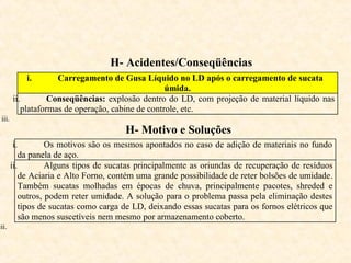 H- Acidentes/Conseqüências
i. Carregamento de Gusa Líquido no LD após o carregamento de sucata
úmida.
ii. Conseqüências: explosão dentro do LD, com projeção de material líquido nas
plataformas de operação, cabine de controle, etc.
iii.
H- Motivo e Soluções
i. Os motivos são os mesmos apontados no caso de adição de materiais no fundo
da panela de aço.
ii. Alguns tipos de sucatas principalmente as oriundas de recuperação de resíduos
de Aciaria e Alto Forno, contém uma grande possibilidade de reter bolsões de umidade.
Também sucatas molhadas em épocas de chuva, principalmente pacotes, shreded e
outros, podem reter umidade. A solução para o problema passa pela eliminação destes
tipos de sucatas como carga de LD, deixando essas sucatas para os fornos elétricos que
são menos suscetíveis nem mesmo por armazenamento coberto.
iii.
 