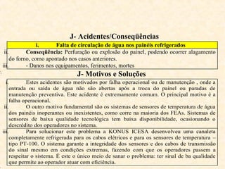J- Acidentes/Conseqüências
i. Falta de circulação de água nos painéis refrigerados
ii. Conseqüência: Perfuração ou explosão do painel, podendo ocorrer alagamento
do forno, como apontado nos casos anteriores.
iii. - Danos nos equipamentos, ferimentos, mortes
v.
J- Motivos e Soluções
i. Estes acidentes são motivados por falha operacional ou de manutenção , onde a
entrada ou saída de água não são abertas após a troca do painel ou paradas de
manutenção preventiva. Este acidente é extremamente comum. O principal motivo é a
falha operacional.
ii. O outro motivo fundamental são os sistemas de sensores de temperatura de água
dos painéis inoperantes ou inexistentes, como corre na maioria dos FEAs. Sistemas de
sensores de baixa qualidade tecnológica tem baixa disponibilidade, ocasionando o
descrédito dos operadores no sistema.
iii. Para solucionar este problema a KONUS ICESA desenvolveu uma canaleta
completamente refrigerada para os cabos elétricos e para os sensores de temperatura –
tipo PT-100. O sistema garante a integridade dos sensores e dos cabos de transmissão
do sinal mesmo em condições extremas, fazendo com que os operadores passem a
respeitar o sistema. É este o único meio de sanar o problema: ter sinal de ba qualidade
que permite ao operador atuar com eficiência.
 