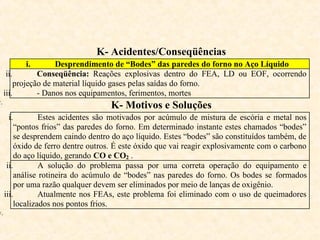 K- Acidentes/Conseqüências
i. Desprendimento de “Bodes” das paredes do forno no Aço Líquido
ii. Conseqüência: Reações explosivas dentro do FEA, LD ou EOF, ocorrendo
projeção de material líquido gases pelas saídas do forno.
iii. - Danos nos equipamentos, ferimentos, mortes
v.
K- Motivos e Soluções
i. Estes acidentes são motivados por acúmulo de mistura de escória e metal nos
“pontos frios” das paredes do forno. Em determinado instante estes chamados “bodes”
se desprendem caindo dentro do aço líquido. Estes “bodes” são constituídos também, de
óxido de ferro dentre outros. É este óxido que vai reagir explosivamente com o carbono
do aço líquido, gerando CO e CO2 .
ii. A solução do problema passa por uma correta operação do equipamento e
análise rotineira do acúmulo de “bodes” nas paredes do forno. Os bodes se formados
por uma razão qualquer devem ser eliminados por meio de lanças de oxigênio.
iii. Atualmente nos FEAs, este problema foi eliminado com o uso de queimadores
localizados nos pontos frios.
v.
 