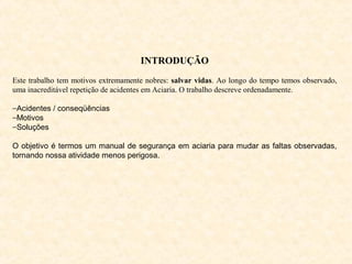 INTRODUÇÃO
Este trabalho tem motivos extremamente nobres: salvar vidas. Ao longo do tempo temos observado,
uma inacreditável repetição de acidentes em Aciaria. O trabalho descreve ordenadamente.
−Acidentes / conseqüências
−Motivos
−Soluções
O objetivo é termos um manual de segurança em aciaria para mudar as faltas observadas,
tornando nossa atividade menos perigosa.
 