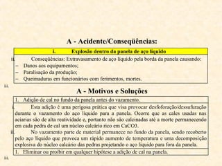 A - Acidente/Conseqüências:
i. Explosão dentro da panela de aço líquido
ii. Conseqüências: Extravasamento de aço líquido pela borda da panela causando:
− Danos aos equipamentos;
− Paralisação da produção;
− Queimaduras em funcionários com ferimentos, mortes.
iii.
A - Motivos e Soluções
1. Adição de cal no fundo da panela antes do vazamento.
i. Esta adição é uma perigosa prática que visa provocar desfoforação/dessufuração
durante o vazamento do aço líquido para a panela. Ocorre que as cales usadas nas
aciarias são de alta reatividade e, portanto não são calcinadas até a morte permanecendo
em cada pedra de cal um núcleo calcário rico em CaCO3.
ii. No vazamento parte de material permanece no fundo da panela, sendo recoberto
pelo aço líquido que provoca um rápido aumento de temperatura e uma decomposição
explosiva do núcleo calcário das pedras projetando o aço líquido para fora da panela.
1. Eliminar ou proibir em qualquer hipótese a adição de cal na panela.
iii.
 