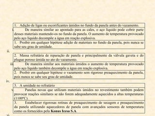 1. Adição de ligas ou escorificantes úmidos no fundo da panela antes do vazamento.
i. De maneira similar ao apontado para as cales, o aço líquido pode cobrir parte
desses materiais mantendo-os no fundo da panela. O aumento de temperatura provocado
pelo aço líquido decompõe a água em reação explosiva.
1. Proibir em qualquer hipótese adição de materiais no fundo da panela, pois nunca se
sabe seu grau de umidade.
ii.
2. Massa refratária de reparação de panela e principalmente da válvula gaveta e do
plugue poroso úmida no ato do vazamento.
iii. De maneira similar aos materiais úmidos o aumento de temperatura provocado
pelo aço líquido também decompõe a água em reação explosiva.
2. Proibir em qualquer hipótese o vazamento sem rigoroso preaquecimento da panela,
pois nunca se sabe seu grau de umidade.
iv.
3. A umidade no refratário
v. Panelas novas que utilizam materiais úmidos no revestimento também podem
provocar reações similares se não forem adequadamente aquecidos a altas temperaturas
(1100ºC).
3. Estabelecer rigorosas rotinas de preaquecimento de secagem e preaquecimento
da panela utilizando aquecedores de panela com avançados sensores de temperatura
como os fornecidos pela Konus Icesa S.A.
vi.
 