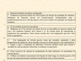 1. Material refratário das placas inadequado.
1. Estabelecer rigorosos limites de vida da placa em função da qualidade do refratário.
Mudanças de materiais devem ser exaustivamente acompanhados para o
estabelecimento de nova vida das placas e dos novos critérios de operação em função da
mudança.
i.
2. Nº de corridas excessivas nas placas.
2. Mudanças no nº de corridas nas placas devem ser precedidas de rigorosa análise de
risco. Em nenhuma hipótese deve deixar o nº de corrida além da especificada a
julgamento dos operadores. Fazer menos corrida sim é um julgamento que deve ficar
com os operadores.
ii.
3. Uso inadequado da válvula gaveta; como por exemplo, sujeitando a altas
temperaturas de tanque de vácuo fazendo com que as molas percam a sua característica.
3. Seguir a rigor a orientação do fabricante. Executar também testes para atestar a
sanidade do sistema quando submetido a condições excepcionais.
iii.
4. Força excessiva do sistema de acoplamento do tubo submerso, no mecanismo da
válvula gaveta.
4. Utilizar os modernos mecanismos de fixação de tubo longo na válvula gaveta a fim
de que não haja praticamente nenhuma interferência entre os dois sistemas.
iv.
 