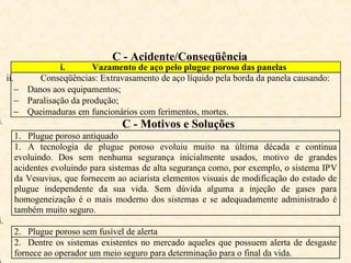 C - Acidente/Conseqüência
i. Vazamento de aço pelo plugue poroso das panelas
ii. Conseqüências: Extravasamento de aço líquido pela borda da panela causando:
− Danos aos equipamentos;
− Paralisação da produção;
− Queimaduras em funcionários com ferimentos, mortes.
i. C - Motivos e Soluções
1. Plugue poroso antiquado
1. A tecnologia de plugue poroso evoluiu muito na última década e continua
evoluindo. Dos sem nenhuma segurança inicialmente usados, motivo de grandes
acidentes evoluindo para sistemas de alta segurança como, por exemplo, o sistema IPV
da Vesuvius, que fornecem ao aciarista elementos visuais de modificação do estado de
plugue independente da sua vida. Sem dúvida alguma a injeção de gases para
homogeneização é o mais moderno dos sistemas e se adequadamente administrado é
também muito seguro.
i.
2. Plugue poroso sem fusível de alerta
2. Dentre os sistemas existentes no mercado aqueles que possuem alerta de desgaste
fornece ao operador um meio seguro para determinação para o final da vida.
 