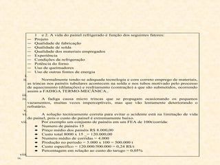 1 e 2. A vida do painel refrigerado é função dos seguintes fatores:
− Projeto
− Qualidade de fabricação
− Qualidade de solda
− Qualidade dos materiais empregados
− Experiência
− Condições da refrigeração
− Potência do forno
− Uso de queimadores
− Uso de outras fontes de energia
i.
ii. Normalmente tendo-se adequada tecnologia e com correto emprego de materiais,
as trincas nos painéis tubulares acontecem na solda e nos tubos motivado pelo processo
de aquecimento (dilatações) e resfriamento (contração) a que são submetidos, ocorrendo
assim a FADIGA TERMO-MECÂNICA..
iii.
iv. A fadiga causa micro trincas que se propagam ocasionando os pequenos
vazamentos, muitas vezes imperceptíveis, mas que vão lentamente deteriorando o
refratário.
v.
vi. A solução tecnicamente correta para evitar o acidente está na limitação de vida
do painel, pois o custo do painel é extremamente baixo.
vii. Por exemplo um conjunto de painéis em um FEA de 100t/corrida:
• Numero de painéis 15
• Preço médio dos painéis R$ 8.000,00
• Custo total 8000 x 15 _= 120.000,00
• Numero médio de corridas = 4.000
• Produção no período = 5.000 x 100 = 500.000 t
• Custo especifico = 120.000/500.000 = 0,24 R$/t
• Percentagem em relação ao custo do tarugo = 0,05%
viii.
ix.
 