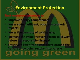 Environment Protection
Each restaurant attempts to
• improve energy competence;
• lower sound, effluent, odor, atmospheric
  impacts
• lower the quantity of solid waste;
• increase the value recovered from solid waste
  before its responsible disposal;
• preserve a litter free atmosphere around the
  franchises by doing regular litter checks
 