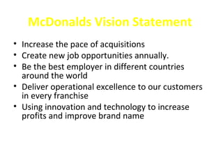 McDonalds Vision Statement
• Increase the pace of acquisitions
• Create new job opportunities annually.
• Be the best employer in different countries
  around the world
• Deliver operational excellence to our customers
  in every franchise
• Using innovation and technology to increase
  profits and improve brand name
 