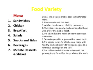 Food Variety
     Menu               One of the greatest credits goes to McDonalds’
                        menu.
1.   Sandwiches         2.diverse variety of fast food
2.   Chicken            3.satisfies the demands of all its customers
                        4. There is even a purely chicken menu for those
3.   Breakfast          who prefer this kind of meat.
                        5.The salads suit the needs of health conscious
4.   Salads             customers .
                        6.Desserts appeal to anyone with a sweet tooth.
5.   Snacks and Sides   7.The special meals for children are made with
6.   Beverages          healthy chicken burgers to with apple juice as a
                        nutritious beverage on the side
7.   McCafé Desserts    8.The coffees and shakes are in lieu with the
     & Shakes           growing trend for coffee shops all over the world
 