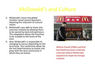 McDonald’s and Culture
2. McDonald’s move into global
   markets raised several questions
   disputing the reduction of cultural
   values.
3. McDonald’s was able to move into
   overseas markets by allowing them
   to be owned by local entrepreneurs.
   This adaptation allows the franchise
   to be suitable to the locals of the
   area.
4. Also, McDonald’s is responsible to
   changing its menus depending on the
   local taste. This conformity allows for   William Gould (1996) said that
   the fast food franchise to evolve and
   grow with the local community in          fast food have been relatively
   which they are based.                     unknown before McDonalds
                                             exported its food into foreign
                                             markets.
 