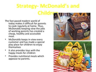 Strategy- McDonald’s and
                  Children
The fast-paced modern world of
   today makes it difficult for parents
   to cook regularly at home. Thus,
   McDonalds keeping view the jobs
   of working parents has created a
   cheap, healthy and accessible
   meal.
• McDonalds keeps in view every
   customer and has made a special
   play place for children to enjoy
   themselves
• It also provides toys with the
   happy meals for children
• Provides nutritional meals which
   appease to parents.
 