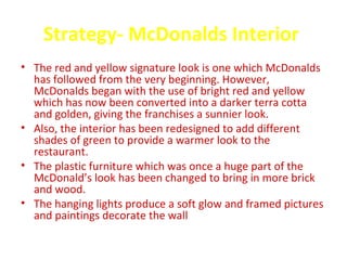 Strategy- McDonalds Interior
• The red and yellow signature look is one which McDonalds
  has followed from the very beginning. However,
  McDonalds began with the use of bright red and yellow
  which has now been converted into a darker terra cotta
  and golden, giving the franchises a sunnier look.
• Also, the interior has been redesigned to add different
  shades of green to provide a warmer look to the
  restaurant.
• The plastic furniture which was once a huge part of the
  McDonald’s look has been changed to bring in more brick
  and wood.
• The hanging lights produce a soft glow and framed pictures
  and paintings decorate the wall
 
