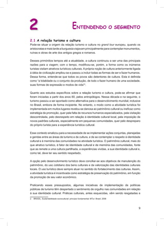 2                                              ENTENDENDO O SEGMENTO
2.1 A relação turismo e cultura
Pode-se situar a origem da relação turismo e cultura no grand tour europeu, quando os
aristocratas e mais tarde a burguesia viajavam principalmente para contemplar monumentos,
ruínas e obras de arte dos antigos gregos e romanos.

Desses primórdios tempos até a atualidade, a cultura continuou a ser uma das principais
razões para a viagem; com o tempo, modiﬁcou-se, porém, a forma como os inúmeros
turistas visitam atrativos turísticos culturais. A própria noção de cultura anteriormente ligada
à idéia de civilização ampliou-se e passou a incluir todas as formas de ser e fazer humanos.
Dessa forma, entende-se que todos os povos são detentores de cultura. Esta é deﬁnida
como “a totalidade ou o conjunto da produção, de todo o fazer humano de uma sociedade,
suas formas de expressão e modos de vida”2.

Quanto aos estudos especíﬁcos sobre a relação turismo e cultura, pode-se aﬁrmar que
foram iniciadas a partir dos anos 60, pelos antropólogos. Nessa década e na seguinte, o
turismo passou a ser apontado como alternativa para o desenvolvimento mundial, inclusive
no Brasil, embora de forma incipiente. No entanto, o modo como a atividade turística foi
implementada em muitos lugares revelou-se danosa ao patrimônio cultural ou ineﬁcaz como
estratégia de promoção, quer pela falta de recursos humanos especializados, pela visitação
descontrolada, pelo desrespeito em relação à identidade cultural local, pela imposição de
novos padrões culturais, especialmente em pequenas comunidades, quer pelo despreparo
do próprio turista para a experiência turística cultural.

Esse contexto sinalizou para a necessidade de se implementar ações conjuntas, planejadas
e geridas entre as áreas de turismo e de cultura, e de se contemplar o respeito à identidade
cultural e à memória das comunidades na atividade turística. O patrimônio cultural, mais do
que atrativo turístico, é fator de identidade cultural e de memória das comunidades, fonte
que as remete a uma cultura partilhada, a experiências vividas, a sua identidade cultural e,
como tal, deve ter seu sentido respeitado.

A opção pelo desenvolvimento turístico deve conciliar-se aos objetivos de manutenção do
patrimônio, do uso cotidiano dos bens culturais e da valorização das identidades culturais
locais. O uso turístico deve sempre atuar no sentido do fortalecimento das culturas. Assim,
a atividade turística é incentivada como estratégia de preservação do patrimônio, em função
da promoção de seu valor econômico.

Praticando esses pressupostos, algumas iniciativas de implementação de políticas
públicas de turismo têm despertado o sentimento de orgulho nas comunidades em relação
à sua identidade cultural. Práticas culturais, antes esquecidas, vêm sendo resgatadas e
2   BRASIL. Sustentabilidade sociocultural: princípio fundamental. MTur: Brasil, 2006



                                                                                              9
 