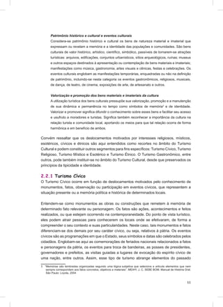 Patrimônio histórico e cultural e eventos culturais
       Considera-se patrimônio histórico e cultural os bens de natureza material e imaterial que
       expressam ou revelam a memória e a identidade das populações e comunidades. São bens
       culturais de valor histórico, artístico, cientíﬁco, simbólico, passíveis de tornarem-se atrações
       turísticas: arquivos, ediﬁcações, conjuntos urbanísticos, sítios arqueológicos, ruínas; museus
       e outros espaços destinados à apresentação ou contemplação de bens materiais e imateriais;
       manifestações como música, gastronomia, artes visuais e cênicas, festas e celebrações. Os
       eventos culturais englobam as manifestações temporárias, enquadradas ou não na deﬁnição
       de patrimônio, incluindo-se nesta categoria os eventos gastronômicos, religiosos, musicais,
       de dança, de teatro, de cinema, exposições de arte, de artesanato e outros.


       Valorização e promoção dos bens materiais e imateriais da cultura
       A utilização turística dos bens culturais pressupõe sua valorização, promoção e a manutenção
       de sua dinâmica e permanência no tempo como símbolos de memória3 e de identidade.
       Valorizar e promover signiﬁca difundir o conhecimento sobre esses bens e facilitar seu acesso
       e usufruto a moradores e turistas. Signiﬁca também reconhecer a importância da cultura na
       relação turista e comunidade local, aportando os meios para que tal relação ocorra de forma
       harmônica e em benefício de ambos.

Convém ressaltar que os deslocamentos motivados por interesses religiosos, místicos,
esotéricos, cívicos e étnicos são aqui entendidos como recortes no âmbito do Turismo
Cultural e podem constituir outros segmentos para ﬁns especíﬁcos: Turismo Cívico, Turismo
Religioso, Turismo Místico e Esotérico e Turismo Étnico. O Turismo Gastronômico, entre
outros, pode também instituir-se no âmbito do Turismo Cultural, desde que preservados os
princípios da tipicidade e identidade.

2.2.1 Turismo Cívico
O Turismo Cívico ocorre em função de deslocamentos motivados pelo conhecimento de
monumentos, fatos, observação ou participação em eventos cívicos, que representem a
situação presente ou a memória política e histórica de determinados locais.

Entendem-se como monumentos as obras ou construções que remetem à memória de
determinado fato relevante ou personagem. Os fatos são ações, acontecimentos e feitos
realizados, ou que estejam ocorrendo na contemporaneidade. Do ponto de vista turístico,
eles podem atrair pessoas para conhecerem os locais onde se efetivaram, de forma a
compreender o seu contexto e suas particularidades. Neste caso, tais monumentos e fatos
diferenciam-se dos demais por seu caráter cívico, ou seja, relativos à pátria. Os eventos
cívicos são as programações em que o Estado, seus símbolos e datas são celebrados pelos
cidadãos. Englobam-se aqui as comemorações de feriados nacionais relacionados a fatos
e personagens da pátria, os eventos para troca de bandeiras, as posses de presidentes,
governadores e prefeitos, as visitas guiadas a lugares de evocação do espírito cívico de
uma nação, entre outros. Assim, esse tipo de turismo abrange elementos do passado

3 “Memórias são lembradas organizadas segundo uma lógica subjetiva que seleciona e articula elementos que nem
   sempre correspondem aos fatos concretos, objetivos e materiais”. MEIHY, J. C. SEBE BOM. Manual de História Oral.
   São Paulo: Loyola, 2004


                                                                                                                11
 