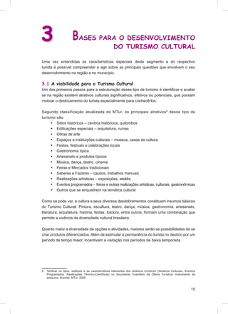 3                      BASES PARA O DESENVOLVIMENTO
                                                       DO TURISMO CULTURAL

Uma vez entendidas as características especiais deste segmento e do respectivo
turista é possível compreender e agir sobre as principais questões que envolvem o seu
desenvolvimento na região e no município.

3.1 A viabilidade para o Turismo Cultural
Um dos primeiros passos para a estruturação desse tipo de turismo é identiﬁcar e avaliar
se na região existem atrativos culturais signiﬁcativos, efetivos ou potenciais, que possam
motivar o deslocamento do turista especialmente para conhecê-los.

Segundo classificação atualizada do MTur, os principais atrativos 6 desse tipo de
turismo são
     • Sítios históricos – centros históricos, quilombos
     • Ediﬁcações especiais – arquitetura, ruínas
     • Obras de arte
     • Espaços e instituições culturais – museus, casas de cultura
     • Festas, festivais e celebrações locais
     • Gastronomia típica
     • Artesanato e produtos típicos
     • Música, dança, teatro, cinema
     • Feiras e Mercados tradicionais
     • Saberes e Fazeres – causos, trabalhos manuais
     • Realizações artísticas – exposições, ateliês
     • Eventos programados – feiras e outras realizações artísticas, culturais, gastronômicas
     • Outros que se enquadrem na temática cultural

Como se pode ver, a cultura e seus diversos desdobramentos constituem insumos básicos
do Turismo Cultural. Pintura, escultura, teatro, dança, música, gastronomia, artesanato,
literatura, arquitetura, história, festas, folclore, entre outros, formam uma combinação que
permite a vivência da diversidade cultural brasileira.

Quanto maior a diversidade de opções e atividades, maiores serão as possibilidades de se
criar produtos diferenciados. Além de estimular a permanência do turista no destino por um
período de tempo maior, incentivam a visitação nos períodos de baixa temporada.




6   Veriﬁcar os tipos, subtipos e as características relevantes dos atrativos turísticos (Atrativos Culturais, Eventos
    Programados, Realizações Técnico-Cientíﬁcas) no documento Inventário da Oferta Turística: instrumento de
    pesquisa. Brasília: MTur, 2006



                                                                                                                  15
 