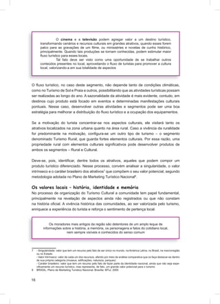 O cinema e a televisão podem agregar valor a um destino turístico,
        transformando cenários e recursos culturais em grandes atrativos, quando esses forem
        palco para as gravações de um ﬁlme, ou minisséries e novelas de cunho histórico,
        principalmente. Quando tais produções se tornam conhecidas, podem estimular maior
        ﬂuxo turístico para esses locais.
                    Tal fato deve ser visto como uma oportunidade de se trabalhar outros
        conteúdos presentes no local, aproveitando o ﬂuxo de turistas para promover a cultura
        local, valorizando-a em sua totalidade de aspectos




O ﬂuxo turístico, no caso deste segmento, não depende tanto de condições climáticas,
como no Turismo de Sol e Praia e outros, possibilitando que as atividades turísticas possam
ser realizadas ao longo do ano. A sazonalidade da atividade é mais evidente, contudo, em
destinos cujo produto está focado em eventos e determinadas manifestações culturais
pontuais. Nesse caso, desenvolver outras atividades e segmentos pode ser uma boa
estratégia para melhorar a distribuição do ﬂuxo turístico e a ocupação dos equipamentos.

Se a motivação do turista concentrar-se nos aspectos culturais, ele visitará tanto os
atrativos localizados na zona urbana quanto na área rural. Caso a vivência da ruralidade
for predominante na motivação, conﬁgura-se um outro tipo de turismo – o segmento
denominado Turismo Rural, que guarda fortes elementos culturais. Por essa razão, uma
propriedade rural com elementos culturais signiﬁcativos pode desenvolver produtos de
ambos os segmentos – Rural e Cultural.

Deve-se, pois, identiﬁcar, dentre todos os atrativos, aqueles que podem compor um
produto turístico diferenciado. Nesse processo, convém analisar a singularidade, o valor
intrínseco e o caráter brasileiro dos atrativos7 que compõem o seu valor potencial, segundo
metodologia adotada no Plano de Marketing Turístico Nacional8.

Os valores locais – história, identidade e memória
No processo de organização do Turismo Cultural a comunidade tem papel fundamental,
principalmente na revelação de aspectos ainda não registrados ou que não constam
na história oﬁcial. A vivência histórica das comunidades, ao ser valorizada pelo turismo,
enriquece a experiência do turista e reforça o sentimento de pertença local.



              Os moradores mais antigos da região são detentores de um amplo leque de
          informações sobre a história, a memória, os personagens e fatos do cotidiano local,
                        nem sempre visíveis e conhecidos do senso comum




7    - Singularidade: valor que tem um recurso pelo fato de ser único no mundo, na América Latina, no Brasil, na macrorregião
     ou no Estado
     - Valor Intrínseco: valor de cada um dos recursos, aferido por meio de análise comparativa que os faça destacar-se dentro
     de sua própria categoria (museus, ediﬁcações, natureza, parques)
     - Caráter brasileiro: valor que tem um recurso pelo fato de fazer parte da identidade nacional, ainda que não seja espe-
     ciﬁcamente um recurso turístico, mas representa, de fato, um grande valor potencial para o turismo
8    BRASIL. Plano de Marketing Turístico Nacional. Brasília: MTur, 2005


16
 