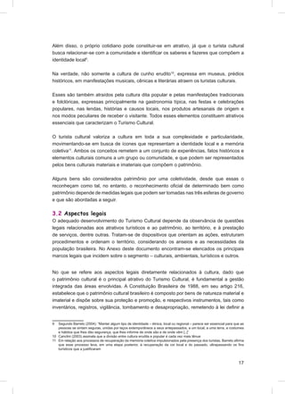 Além disso, o próprio cotidiano pode constituir-se em atrativo, já que o turista cultural
busca relacionar-se com a comunidade e identiﬁcar os saberes e fazeres que compõem a
identidade local9.

Na verdade, não somente a cultura de cunho erudito10, expressa em museus, prédios
históricos, em manifestações musicais, cênicas e literárias atraem os turistas culturais.

Esses são também atraídos pela cultura dita popular e pelas manifestações tradicionais
e folclóricas, expressas principalmente na gastronomia típica, nas festas e celebrações
populares, nas lendas, histórias e causos locais, nos produtos artesanais de origem e
nos modos peculiares de receber o visitante. Todos esses elementos constituem atrativos
essenciais que caracterizam o Turismo Cultural.

O turista cultural valoriza a cultura em toda a sua complexidade e particularidade,
movimentando-se em busca de ícones que representam a identidade local e a memória
coletiva11. Ambos os conceitos remetem a um conjunto de experiências, fatos históricos e
elementos culturais comuns a um grupo ou comunidade, e que podem ser representados
pelos bens culturais materiais e imateriais que compõem o patrimônio.

Alguns bens são considerados patrimônio por uma coletividade, desde que essas o
reconheçam como tal, no entanto, o reconhecimento oﬁcial de determinado bem como
patrimônio depende de medidas legais que podem ser tomadas nas três esferas de governo
e que são abordadas a seguir.

3.2 Aspectos legais
O adequado desenvolvimento do Turismo Cultural depende da observância de questões
legais relacionadas aos atrativos turísticos e ao patrimônio, ao território, e à prestação
de serviços, dentre outras. Tratam-se de dispositivos que orientam as ações, estruturam
procedimentos e ordenam o território, considerando os anseios e as necessidades da
população brasileira. No Anexo deste documento encontram-se elencados os principais
marcos legais que incidem sobre o segmento – culturais, ambientais, turísticos e outros.


No que se refere aos aspectos legais diretamente relacionados à cultura, dado que
o patrimônio cultural é o principal atrativo do Turismo Cultural, é fundamental a gestão
integrada das áreas envolvidas. A Constituição Brasileira de 1988, em seu artigo 216,
estabelece que o patrimônio cultural brasileiro é composto por bens de natureza material e
imaterial e dispõe sobre sua proteção e promoção, e respectivos instrumentos, tais como
inventários, registros, vigilância, tombamento e desapropriação, remetendo à lei deﬁnir a


9  Segundo Barreto (2004): “Manter algum tipo de identidade – étnica, local ou regional – parece ser essencial para que as
   pessoas se sintam seguras, unidas por laços extemporâneos a seus antepassados, a um local, a uma terra, a costumes
   e hábitos que lhes dão segurança, que lhes informe de onde são e de onde vêm [..]”
10 Canclini (2003) assinala que a divisão entre cultura erudita e popular é cada vez mais tênue
11 Em relação aos processos de recuperação da memória coletiva impulsionados pela presença dos turistas, Barreto aﬁrma
   que esse processo leva, em uma etapa posterior, à recuperação da cor local e do passado, ultrapassando os ﬁns
   turísticos que a justiﬁcaram



                                                                                                                      17
 