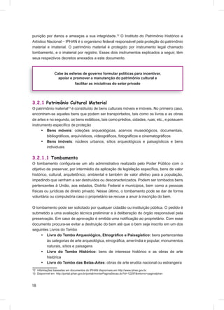 punição por danos e ameaças a sua integridade.12 O Instituto do Patrimônio Histórico e
Artístico Nacional – IPHAN é o organismo federal responsável pela proteção do patrimônio
material e imaterial. O patrimônio material é protegido por instrumento legal chamado
tombamento, e o imaterial por registro. Esses dois instrumentos explicados a seguir, têm
seus respectivos decretos anexados a este documento.



                Cabe às esferas de governo formular políticas para incentivar,
                  apoiar e promover a manutenção do patrimônio cultural e
                                facilitar as iniciativas do setor privado




3.2.1 Patrimônio Cultural Material
O patrimônio material13 é constituído de bens culturais móveis e imóveis. No primeiro caso,
encontram-se aqueles bens que podem ser transportados, tais como os livros e as obras
de artes e no segundo, os bens estáticos, tais como prédios, cidades, ruas, etc., e possuem
instrumento especíﬁco de proteção
      • Bens móveis: coleções arqueológicas, acervos museológicos, documentais,
         bibliográﬁcos, arquivísticos, videográﬁcos, fotográﬁcos e cinematográﬁcos
      • Bens imóveis: núcleos urbanos, sítios arqueológicos e paisagísticos e bens
         individuais

3.2.1.1 Tombamento
O tombamento conﬁgura-se um ato administrativo realizado pelo Poder Público com o
objetivo de preservar, por intermédio da aplicação de legislação especíﬁca, bens de valor
histórico, cultural, arquitetônico, ambiental e também de valor afetivo para a população,
impedindo que venham a ser destruídos ou descaracterizados. Podem ser tombados bens
pertencentes à União, aos estados, Distrito Federal e municípios, bem como a pessoas
físicas ou jurídicas de direito privado. Nesse último, o tombamento pode se dar de forma
voluntária ou compulsória caso o proprietário se recuse a anuir à inscrição do bem.

O tombamento pode ser solicitado por qualquer cidadão ou instituição pública. O pedido é
submetido a uma avaliação técnica preliminar e à deliberação do órgão responsável pela
preservação. Em caso de aprovação é emitida uma notiﬁcação ao proprietário. Com esse
documento procura-se evitar a destruição do bem até que o bem seja inscrito em um dos
seguintes Livros do Tombo
     • Livro do Tombo Arqueológico, Etnográﬁco e Paisagístico: bens pertencentes
        às categorias de arte arqueológica, etnográﬁca, ameríndia e popular, monumentos
        naturais, sítios e paisagens
     • Livro do Tombo Histórico: bens de interesse histórico e as obras de arte
        histórica
     • Livro do Tombo das Belas-Artes: obras de arte erudita nacional ou estrangeira
12 Informações baseadas em documentos do IPHAN disponíveis em http://www.iphan.gov.br
13 Disponível em http://portal.iphan.gov.br/portal/montarPaginaSecao.do?id=12297&retorno=paginaIphan



18
 