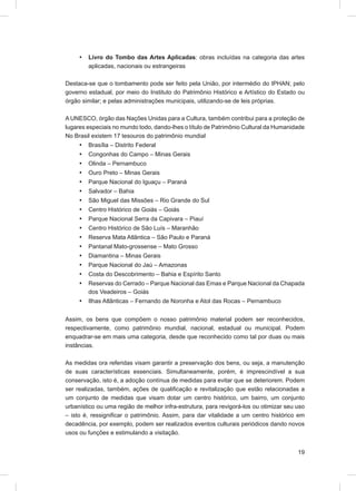 •   Livro do Tombo das Artes Aplicadas: obras incluídas na categoria das artes
         aplicadas, nacionais ou estrangeiras

Destaca-se que o tombamento pode ser feito pela União, por intermédio do IPHAN; pelo
governo estadual, por meio do Instituto do Patrimônio Histórico e Artístico do Estado ou
órgão similar; e pelas administrações municipais, utilizando-se de leis próprias.

A UNESCO, órgão das Nações Unidas para a Cultura, também contribui para a proteção de
lugares especiais no mundo todo, dando-lhes o título de Patrimônio Cultural da Humanidade
No Brasil existem 17 tesouros do patrimônio mundial
     •   Brasília – Distrito Federal
     •   Congonhas do Campo – Minas Gerais
     •   Olinda – Pernambuco
     •   Ouro Preto – Minas Gerais
     •   Parque Nacional do Iguaçu – Paraná
     •   Salvador – Bahia
     •   São Miguel das Missões – Rio Grande do Sul
     •   Centro Histórico de Goiás – Goiás
     •   Parque Nacional Serra da Capivara – Piauí
     •   Centro Histórico de São Luís – Maranhão
     •   Reserva Mata Atlântica – São Paulo e Paraná
     •   Pantanal Mato-grossense – Mato Grosso
     •   Diamantina – Minas Gerais
     •   Parque Nacional do Jaú – Amazonas
     •   Costa do Descobrimento – Bahia e Espírito Santo
     •   Reservas do Cerrado – Parque Nacional das Emas e Parque Nacional da Chapada
         dos Veadeiros – Goiás
     •   Ilhas Atlânticas – Fernando de Noronha e Atol das Rocas – Pernambuco


Assim, os bens que compõem o nosso patrimônio material podem ser reconhecidos,
respectivamente, como patrimônio mundial, nacional, estadual ou municipal. Podem
enquadrar-se em mais uma categoria, desde que reconhecido como tal por duas ou mais
instâncias.

As medidas ora referidas visam garantir a preservação dos bens, ou seja, a manutenção
de suas características essenciais. Simultaneamente, porém, é imprescindível a sua
conservação, isto é, a adoção contínua de medidas para evitar que se deteriorem. Podem
ser realizadas, também, ações de qualiﬁcação e revitalização que estão relacionadas a
um conjunto de medidas que visam dotar um centro histórico, um bairro, um conjunto
urbanístico ou uma região de melhor infra-estrutura, para revigorá-los ou otimizar seu uso
– isto é, ressigniﬁcar o patrimônio. Assim, para dar vitalidade a um centro histórico em
decadência, por exemplo, podem ser realizados eventos culturais periódicos dando novos
usos ou funções e estimulando a visitação.


                                                                                       19
 