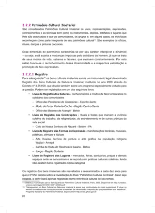 3.2.2 Patrimônio Cultural Imaterial
São considerados Patrimônio Cultural Imaterial os usos, representações, expressões,
conhecimentos e as técnicas bem como os instrumentos, objetos, artefatos e lugares que
lhes são associados e que as comunidades, os grupos e, em alguns casos, os indivíduos
reconheçam como parte integrante de seu patrimônio cultural14. São exemplos os ofícios,
rituais, danças e pinturas corporais.

Essa dimensão do patrimônio caracteriza-se por seu caráter intangível e dinâmico
– ou seja, está sujeita a mudanças impostas pelo cotidiano do homem, já que se trata
de seus modos de vida, saberes e fazeres, que evoluem constantemente. Por esta
razão busca-se o reconhecimento dessa dinamicidade e a respectiva valorização e
promoção de tais expressões.

3.2.2.1 Registro
Para salvaguardar15 os bens culturais imateriais existe um instrumento legal denominado
Registro dos Bens Culturais de Natureza Imaterial, instituído no ano 2000 através do
Decreto nº 3.551/00, que dispõe também sobre um programa especialmente voltado para
a questão. Podem ser registrados em um dos seguintes livros
      •    Livro de Registro dos Saberes - conhecimentos e modos de fazer enraizados no
           cotidiano das comunidades
           – Ofício das Paneleiras de Goiabeiras - Espírito Santo
           – Modo de Fazer Viola-de-Cocho - Região Centro-Oeste
           – Ofício das Baianas de Acarajé - Bahia
      •    Livro de Registro das Celebrações - rituais e festas que marcam a vivência
           coletiva do trabalho, da religiosidade, do entretenimento e de outras práticas da
           vida social
           – Círio de Nossa Senhora de Nazaré - Belém - PA
      •    Livro de Registro das Formas de Expressão - manifestações literárias, musicais,
           plásticas, cênicas e lúdicas
           – Arte Kuwisa, técnica de pintura e arte gráﬁca da população indígena
             Wajãpi - Amapá
           – Samba de Roda do Recôncavo Baiano - Bahia
           – Jongo - Região Sudeste
      •    Livro de Registro dos Lugares - mercados, feiras, santuários, praças e demais
           espaços onde se concentram e se reproduzem práticas culturais coletivas. Ainda
           não existem bens registrados nesta categoria


Os registros dos bens imateriais são reavaliados e reexaminados a cada dez anos para
que o IPHAN decida sobre a revalidação do título “Patrimônio Cultural do Brasil”. Caso seja
negada, o bem ﬁcará apenas registrado como referência cultural de seu tempo.
14 UNESCO. Convenção para a Salvaguarda do Patrimônio Cultural Imaterial. Paris, 2003. Disponível em http://unesdoc.
   unesco.org/images/0013/001325/132540s.pdf
15 “Salvaguardar um Bem Cultural de Natureza Imaterial é apoiar sua continuidade de modo sustentável. É atuar no
   sentido da melhoria das condições sociais e materiais de transmissão e reprodução que possibilitam sua existência”.
   Programa Nacional do Patrimônio Imaterial, disponível em http://www.iphan.gov.br

20
 